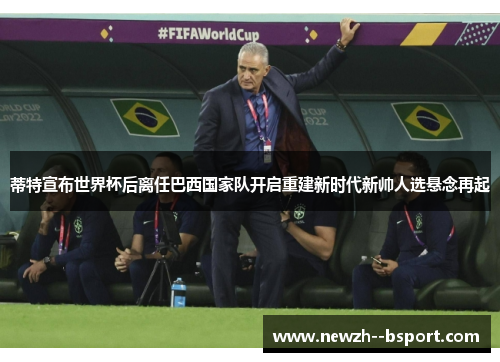 蒂特宣布世界杯后离任巴西国家队开启重建新时代新帅人选悬念再起 蒂特宣布世界杯后离任巴西国家队开启重建新时代新帅人选悬念再起