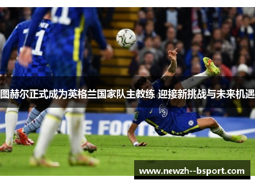 图赫尔正式成为英格兰国家队主教练 迎接新挑战与未来机遇