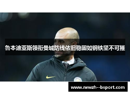 鲁本迪亚斯领衔曼城防线依旧稳固如钢铁坚不可摧 鲁本迪亚斯领衔曼城防线依旧稳固如钢铁坚不可摧