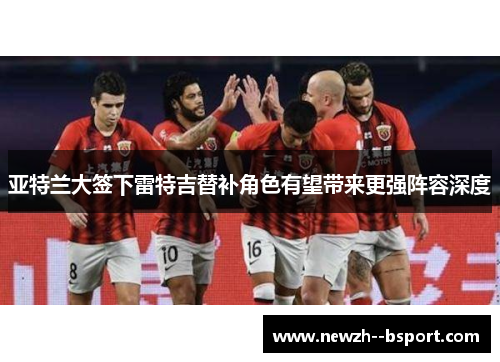 亚特兰大签下雷特吉替补角色有望带来更强阵容深度 亚特兰大签下雷特吉替补角色有望带来更强阵容深度