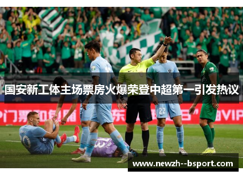 国安新工体主场票房火爆荣登中超第一引发热议 国安新工体主场票房火爆荣登中超第一引发热议