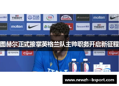 图赫尔正式接掌英格兰队主帅职务开启新征程