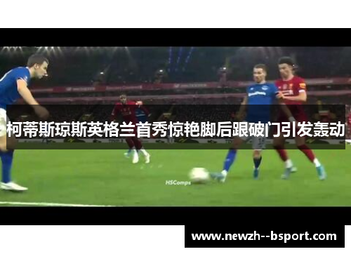 柯蒂斯琼斯英格兰首秀惊艳脚后跟破门引发轰动